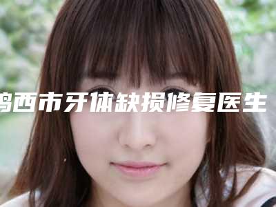 鸡西市牙体缺损修复医生在榜名单前十强哪里好-鸡西市郝国梁口腔医生
