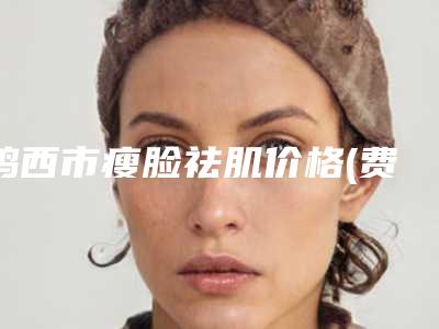 鸡西市瘦脸祛肌价格(费用)清单人气2025开箱一览(瘦脸祛肌均价为：23752元)
