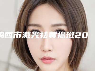 鸡西市激光祛黄褐斑2025价格表(费用)查询-鸡西市激光祛黄褐斑价格行情
