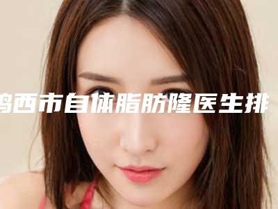 鸡西市自体脂肪隆医生排名榜前十位口碑评测公布-王琦医生严选优质医美