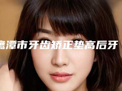 鹰潭市牙齿矫正垫高后牙医院排行榜综合实力前十一一公布(鹰潭市牙齿矫正垫高后牙口腔医院有三甲和私立医生供选择)