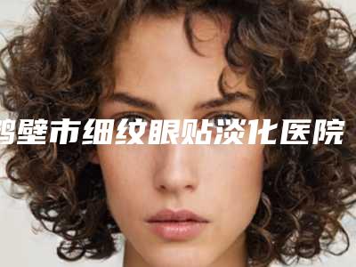 鹤壁市细纹眼贴淡化医院排行榜火爆更新（鹤壁美林苑整形医疗美容门诊部靠谱权威）