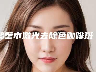 鹤壁市激光去除色咖啡斑价格(价目)表重磅来袭(激光去除色咖啡斑均价为:6327元)