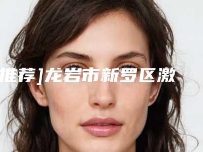 [推荐]龙岩市新罗区激光治疗黄褐斑人气前八强整形医院更新_新罗区激光治疗黄褐斑公立pk私立整形医院