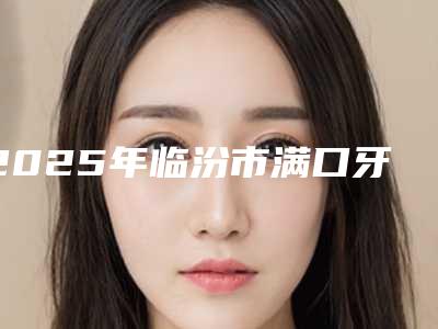 2025年临汾市满口牙冠医院排行top10强快速收藏-临汾市满口牙冠口腔医院