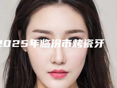 2025年临汾市烤瓷牙牙冠修复价格表(费用)手术曝光(临汾市烤瓷牙牙冠修复口腔费用大概是多少钱)