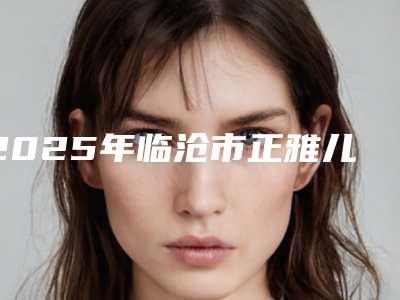 2025年临沧市正雅儿童早期矫正医院排名榜前十佳口碑名单发布-临沧市正雅儿童早期矫正口腔医院