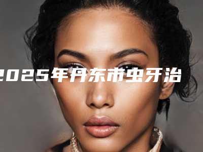 2025年丹东市虫牙治疗价位表附 医院简介（丹东市虫牙治疗费用有多贵）
