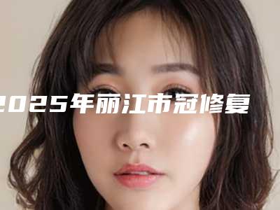 2025年丽江市冠修复价格收费表好不好-丽江市冠修复手术大概要多少价格呢