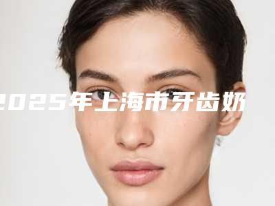 2025年上海市牙齿奶渍医院口碑排行top10强热门机构推荐-上海市牙齿奶渍口腔医院