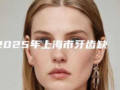 2025年上海市牙齿缺损治疗医院排行榜哪家医院做整形好-上海市牙齿缺损治疗口腔医院
