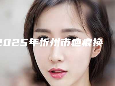 2025年忻州市疤痕换皮手术整形医院在榜清单实力盘点,人气推荐