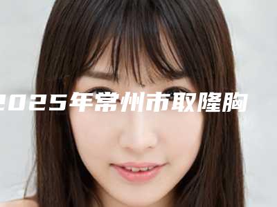 2025年常州市取隆胸硅胶假体整形医院排名榜凭实力稳居榜首