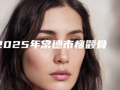 2025年常德市瘦颧骨下颌骨医院上榜名单技术优势在哪里(常德芯美昕医疗美容门诊部医美三强主要集中地)
