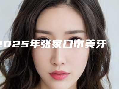 2025年张家口市美牙冠整形价格价位表在线查看(张家口市美牙冠整形口腔价格一般需多少)