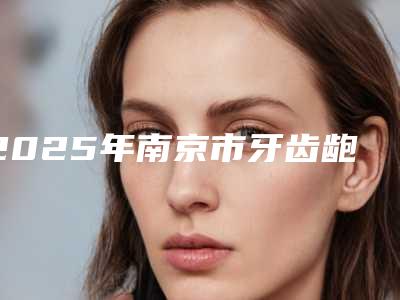 2025年南京市牙齿龅牙矫正医院综合实力前十口碑排名值得选-南京蒋晶晶口腔诊所等上榜_附价格表