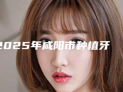 2025年咸阳市种植牙植体价格(费用)清单2025版全新一览(咸阳市种植牙植体均价是多少)