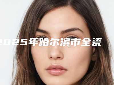 2025年哈尔滨市全瓷牙冠价格表2025官方优惠巨献-哈尔滨市全瓷牙冠均价为：412元