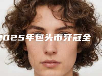 2025年包头市牙冠全瓷医院在榜名单五强名单曝光-包头市牙冠全瓷口腔医院
