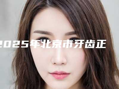 2025年北京市牙齿正畸后面牙垫高医院口碑榜top10翘首以盼-北京瑞蕾连锁口腔医美三强主要集中地