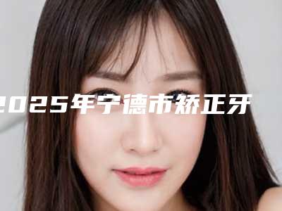 2025年宁德市矫正牙齿脸型变医院上榜名单前十强哪个做得好-宁德市矫正牙齿脸型变口腔医院