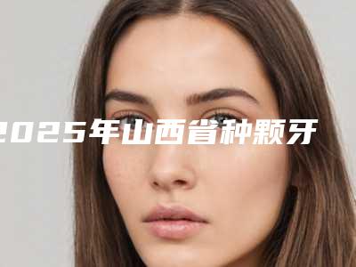 2025年山西省种颗牙医院在榜清单十强名单敲定-山西省种颗牙口腔医院
