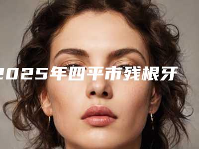 2025年四平市残根牙拔除术医院上榜名单前十强名单宣布-四平市残根牙拔除术口腔医院