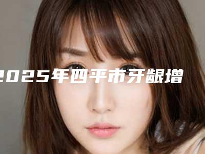 2025年四平市牙龈增生手术医院前十佳排名榜新发布-四平市牙龈增生手术口腔医院