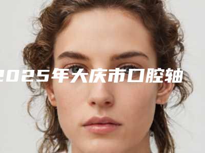 2025年大庆市口腔轴壁髓壁龈壁医院排行榜前十排名公布-大庆长江口腔美容门诊部费用价格预览