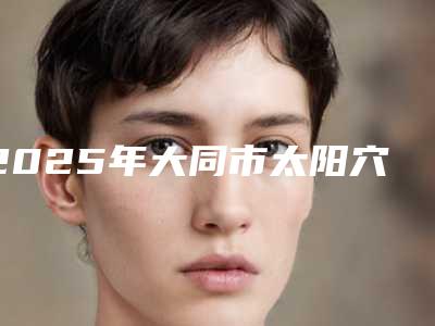 2025年大同市太阳穴填充医院机构榜单汇总(大同市太阳穴填充整形医院)
