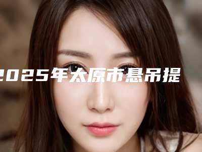 2025年太原市悬吊提眉价格价位表2025洗心革面(太原市悬吊提眉一般需要价格是多少钱)