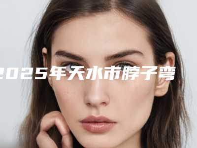 2025年天水市脖子弯纠正整形医院在榜名单前十强广受好评
