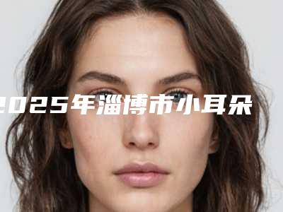 2025年淄博市小耳朵畸形再造医院排行前十佳清单流出(淄博友好美容整形看谁个更出色)