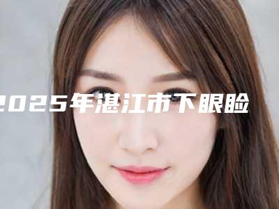 2025年湛江市下眼睑真性皱纹去除整形医院上榜名单已敲定