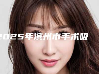 2025年滨州市手术吸脂激光溶脂医院上榜清单top10名单点评(滨州新美欣医疗美容门诊部超多公立推荐)