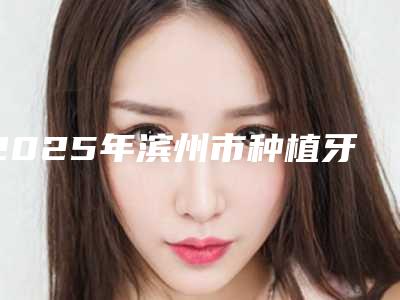 2025年滨州市种植牙牙科价格(价目)表特惠季活动-滨州市种植牙牙科多少价钱