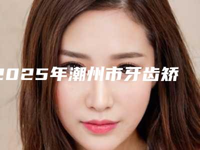 2025年潮州市牙齿矫正改变唇形医院top10排行入选名单-潮州市牙齿矫正改变唇形口腔医院