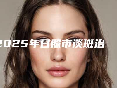 2025年日照市淡斑治疗整形医院在榜名单前十名哪个实力好