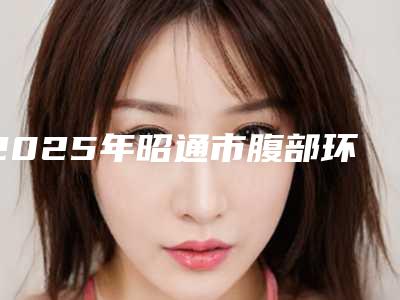 2025年昭通市腹部环吸医院排行榜前十名详情提示(昭通市腹部环吸整形医院)