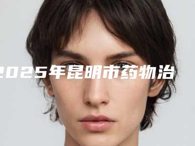 2025年昆明市药物治疗黑眼圈医院前十位口碑榜超赞(昆明市药物治疗黑眼圈整形医院)