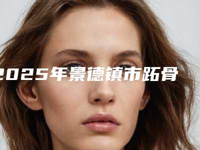 2025年景德镇市跖骨截骨术整形医院排名榜热门大盘点