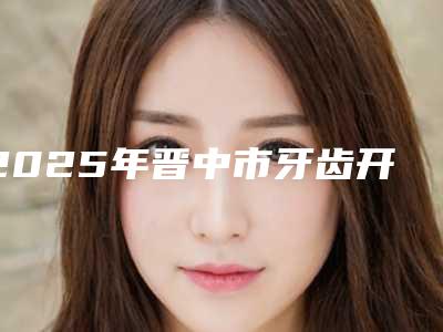 2025年晋中市牙齿开颌正畸医院在榜名单前十位排行公布-晋中市牙齿开颌正畸口腔医院