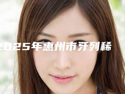 2025年惠州市牙列稀疏矫治医院排名榜女生查收-惠州市牙列稀疏矫治口腔医院