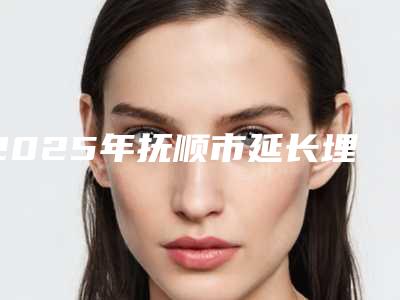 2025年抚顺市延长埋线双眼皮你都知道哪几家(抚顺市延长埋线双眼皮整形医院)