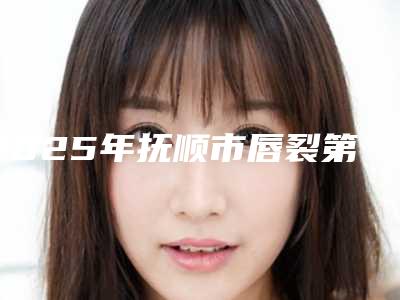 2025年抚顺市唇裂第二次修复手术医院排名榜前10强实力比较好(抚顺润清医疗美容诊所效果及价格超过预期)