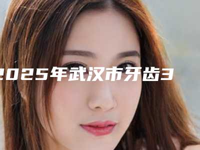 2025年武汉市牙齿3d贴面医院排名榜十强新公布-武汉市牙齿3d贴面口腔医院