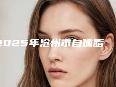 2025年沧州市自体脂肪颗粒注射丰颞整形医院排行榜各个口碑佳