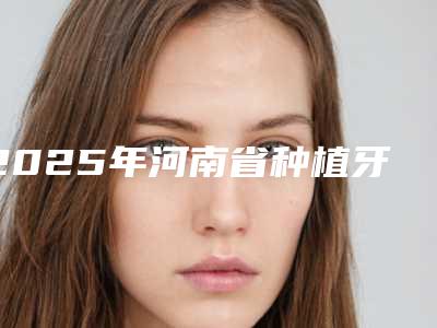 2025年河南省种植牙微创手术医院上榜清单top10强全新阵容发布-河南省种植牙微创手术口腔医院