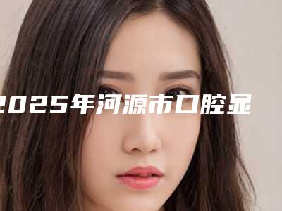2025年河源市口腔显微镜根管治疗价格表(费用)口碑全新一览