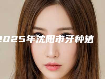 2025年沈阳市牙种植修复医院在榜清单前十位人气机构公布-沈阳市牙种植修复口腔医院